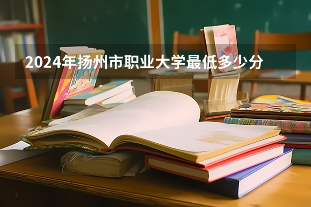 2024年扬州市职业大学最低多少分能录取 江苏历年录取分数线