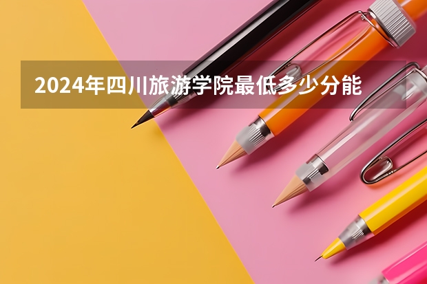 2024年四川旅游学院最低多少分能录取 四川历年录取分数线