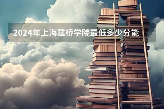 2024年上海建桥学院最低多少分能录取 上海历年录取分数线