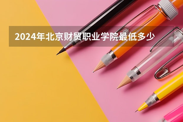 2024年北京财贸职业学院最低多少分能录取 北京历年录取分数线