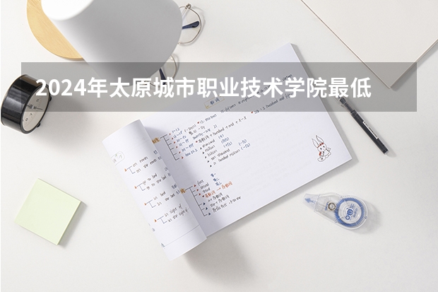 2024年太原城市职业技术学院最低多少分能录取 山西历年录取分数线