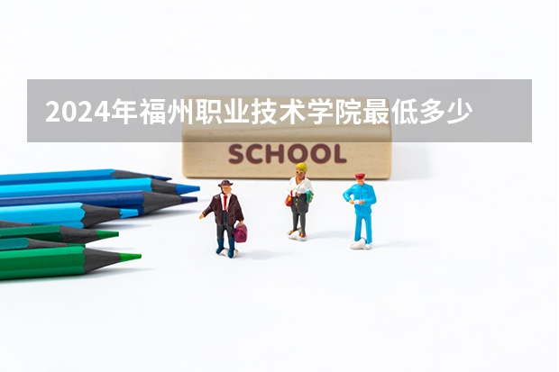 2024年福州职业技术学院最低多少分能录取 福建历年录取分数线