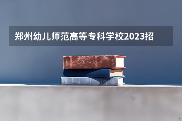 郑州幼儿师范高等专科学校2023招生简章信息