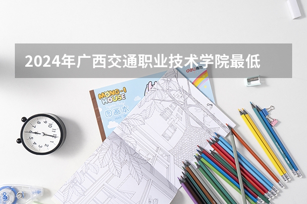 2024年广西交通职业技术学院最低多少分能录取 广西历年录取分数线