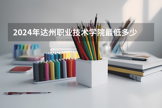2024年达州职业技术学院最低多少分能录取 四川历年录取分数线