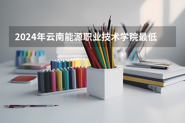 2024年云南能源职业技术学院最低多少分能录取 云南历年录取分数线