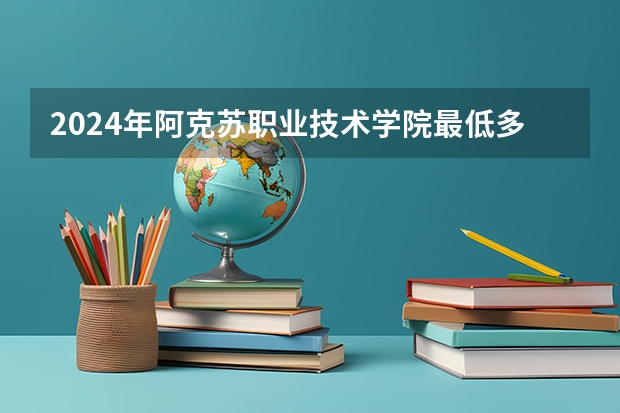 2024年阿克苏职业技术学院最低多少分能录取 新疆历年录取分数线