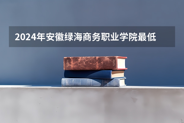2024年安徽绿海商务职业学院最低多少分能录取 安徽历年录取分数线