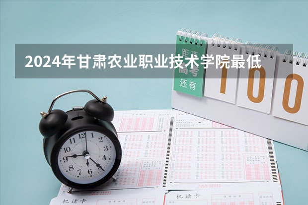 2024年甘肃农业职业技术学院最低多少分能录取 甘肃历年录取分数线