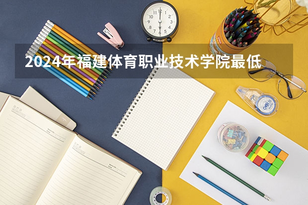 2024年福建体育职业技术学院最低多少分能录取 福建历年录取分数线