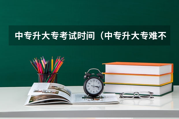中专升大专考试时间（中专升大专难不难啊？）