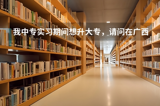 我中专实习期间想升大专，请问在广西内有什么大专可读以及他们的入学条件