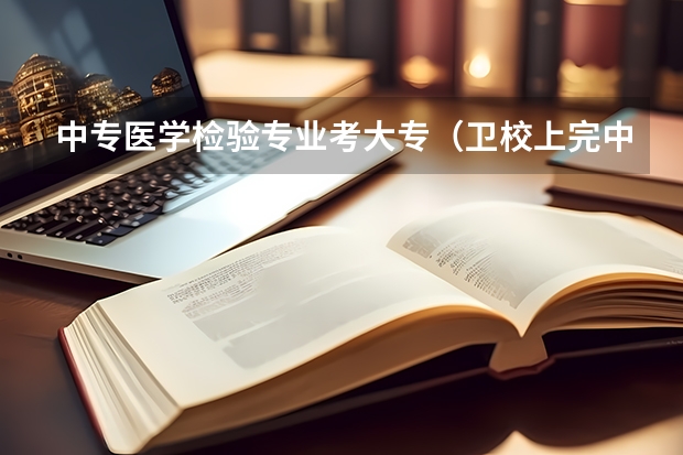 中专医学检验专业考大专（卫校上完中专可以考大专么？）