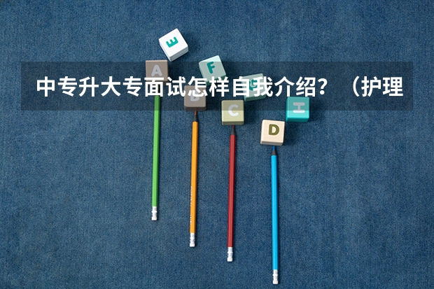 中专升大专面试怎样自我介绍？（护理中专升大专面试简短自我介绍）