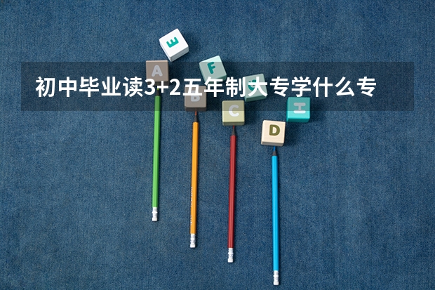 初中毕业读3+2五年制大专学什么专业好？南昌哪所学校5年制大专靠谱