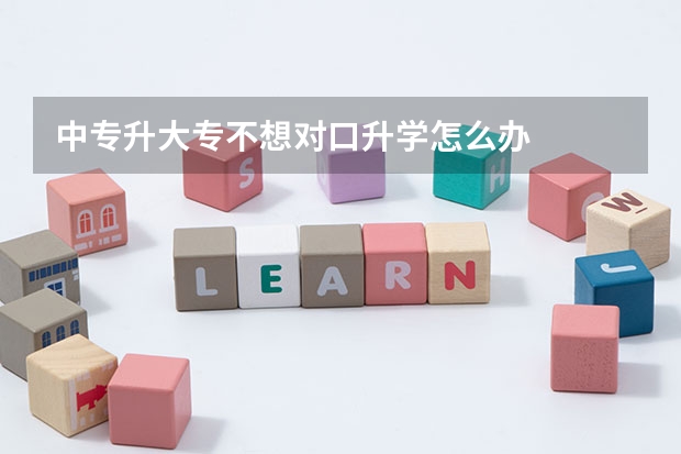 中专升大专不想对口升学怎么办