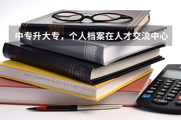 中专升大专,个人档案在人才交流中心,我该怎么把档案交到学校去