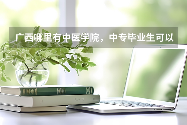 广西哪里有中医学院，中专毕业生可以上大专读得