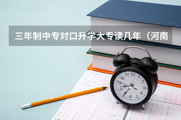 三年制中专对口升学大专读几年（河南省对口升学考试报名条件？）