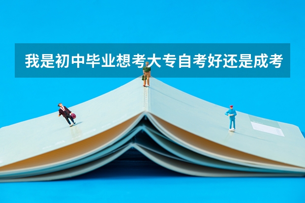 我是初中毕业想考大专自考好还是成考好 中专毕业后去读成人大专还是全日制大专