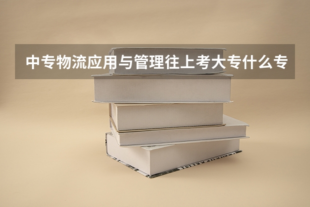 中专物流应用与管理往上考大专什么专业